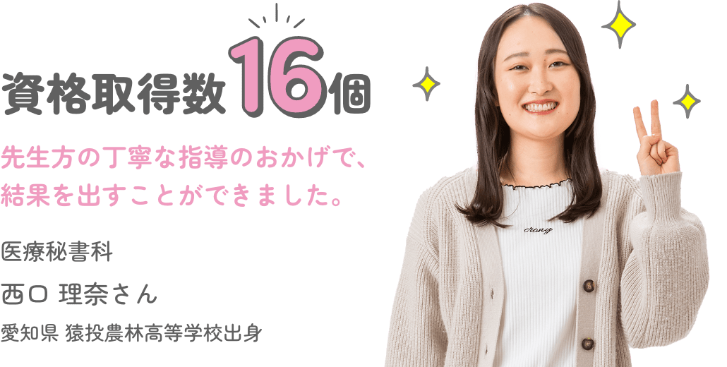資格取得数16個 「先生方の丁寧な指導のおかげで、結果を出すことができました。」 医療秘書科 西口 理奈さん 愛知県 猿投農林高等学校出身